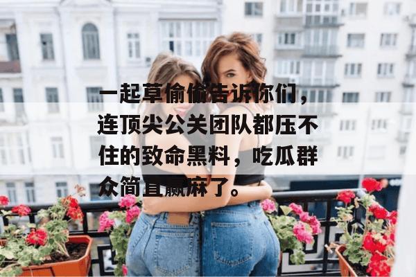 一起草偷偷告诉你们，连顶尖公关团队都压不住的致命黑料，吃瓜群众简直赢麻了。  第1张