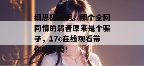 细思极恐啊，那个全网同情的弱者原来是个骗子，17c在线观看带你吃个爽！  第1张