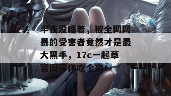 半夜没睡着,被全网网暴的受害者竟然才是最大黑手,17c一起草官网带你吃个爽! 第1张 半夜没睡着,被全网网暴的受害者竟然才是最大黑手,17c一起草官网带你吃个爽! 第1张