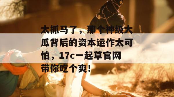 太抓马了，那个神级大瓜背后的资本运作太可怕，17c一起草官网带你吃个爽！  第1张