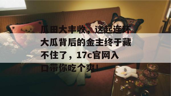 瓜田大丰收，这起连环大瓜背后的金主终于藏不住了，17c官网入口带你吃个爽！  第1张