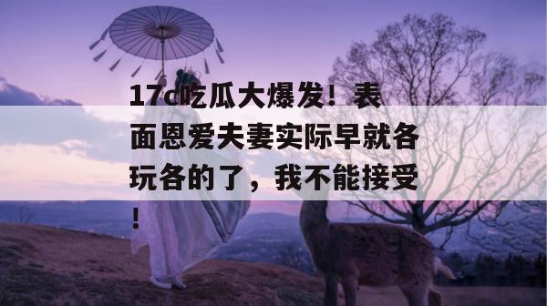 17c吃瓜大爆发！表面恩爱夫妻实际早就各玩各的了，我不能接受！  第1张