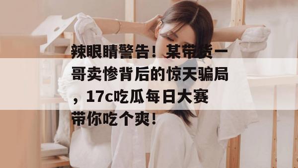 辣眼睛警告！某带货一哥卖惨背后的惊天骗局，17c吃瓜每日大赛带你吃个爽！  第1张