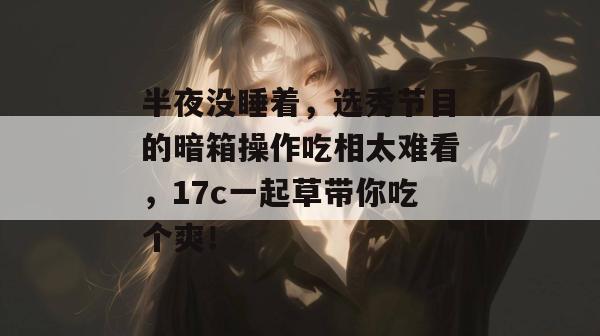 半夜没睡着，选秀节目的暗箱操作吃相太难看，17c一起草带你吃个爽！  第1张