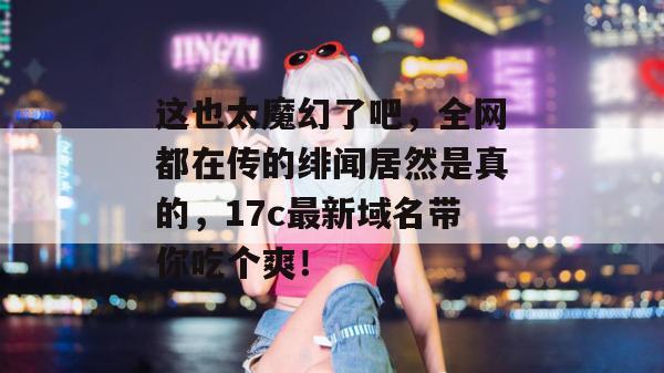 这也太魔幻了吧，全网都在传的绯闻居然是真的，17c最新域名带你吃个爽！  第1张