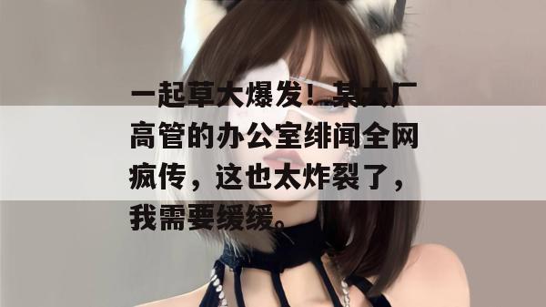 一起草大爆发！某大厂高管的办公室绯闻全网疯传，这也太炸裂了，我需要缓缓。  第1张
