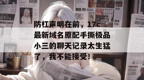 防杠声明在前，17c最新域名原配手撕极品小三的聊天记录太生猛了，我不能接受！  第1张