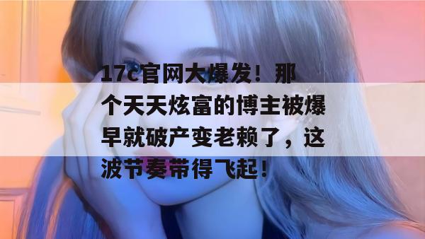 17c官网大爆发！那个天天炫富的博主被爆早就破产变老赖了，这波节奏带得飞起！  第1张