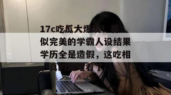 17c吃瓜大爆发！看似完美的学霸人设结果学历全是造假，这吃相，真的太难看了。  第1张