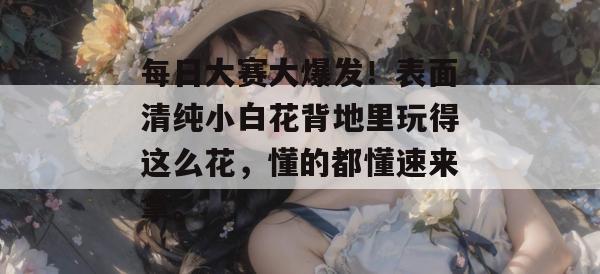 每日大赛大爆发！表面清纯小白花背地里玩得这么花，懂的都懂速来拿。  第1张