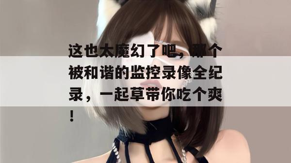 这也太魔幻了吧，那个被和谐的监控录像全纪录，一起草带你吃个爽！  第1张