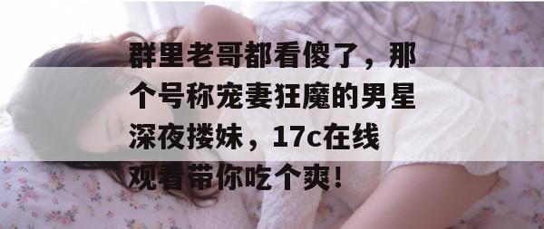 群里老哥都看傻了，那个号称宠妻狂魔的男星深夜搂妹，17c在线观看带你吃个爽！  第1张