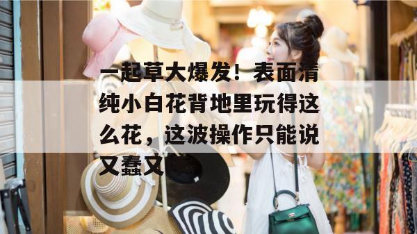 一起草大爆发！表面清纯小白花背地里玩得这么花，这波操作只能说又蠢又坏。  第1张