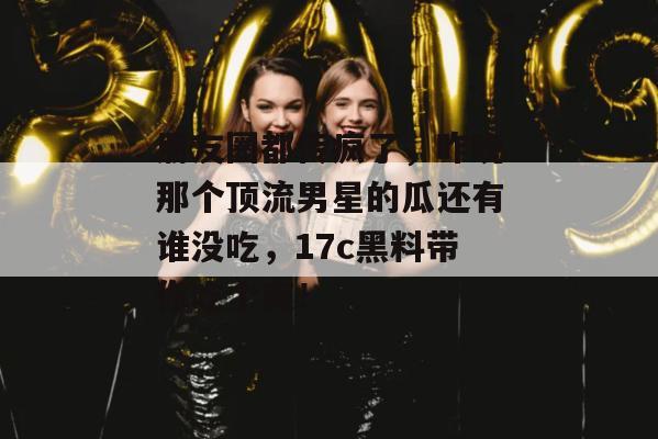 朋友圈都传疯了，昨晚那个顶流男星的瓜还有谁没吃，17c黑料带你吃个爽！  第1张