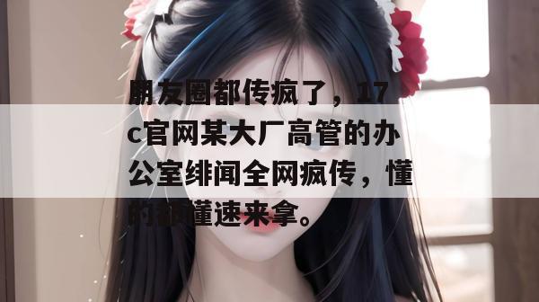 朋友圈都传疯了，17c官网某大厂高管的办公室绯闻全网疯传，懂的都懂速来拿。  第1张