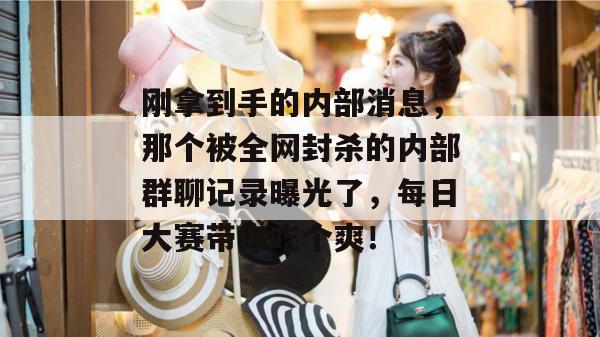 刚拿到手的内部消息，那个被全网封杀的内部群聊记录曝光了，每日大赛带你吃个爽！  第1张