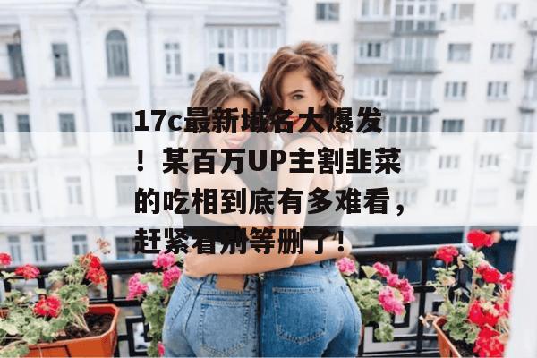 17c最新域名大爆发!某百万UP主割韭菜的吃相到底有多难看,赶紧看别等删了! 第1张 17c最新域名大爆发!某百万UP主割韭菜的吃相到底有多难看,赶紧看别等删了! 第1张