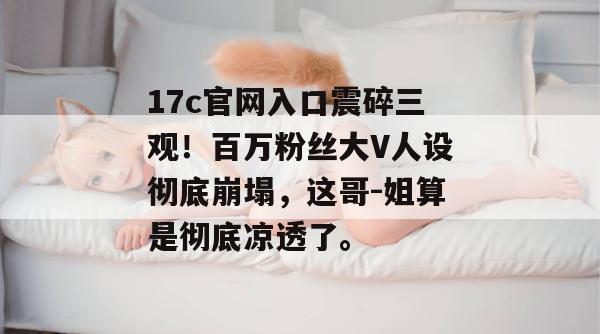 17c官网入口震碎三观！百万粉丝大V人设彻底崩塌，这哥-姐算是彻底凉透了。  第1张