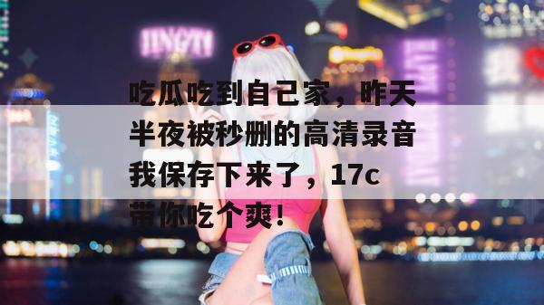 吃瓜吃到自己家,昨天半夜被秒删的高清录音我保存下来了,17c带你吃个爽! 第1张 吃瓜吃到自己家,昨天半夜被秒删的高清录音我保存下来了,17c带你吃个爽! 第1张