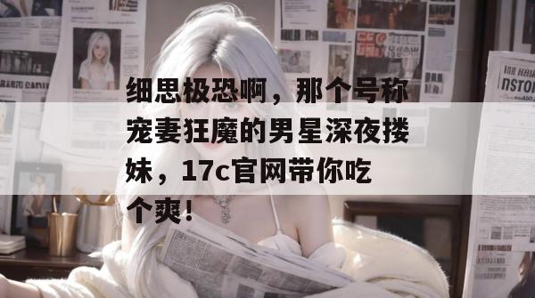 细思极恐啊，那个号称宠妻狂魔的男星深夜搂妹，17c官网带你吃个爽！  第1张