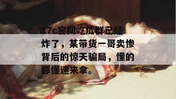 17c官网吃瓜群已经炸了，某带货一哥卖惨背后的惊天骗局，懂的都懂速来拿。  第1张