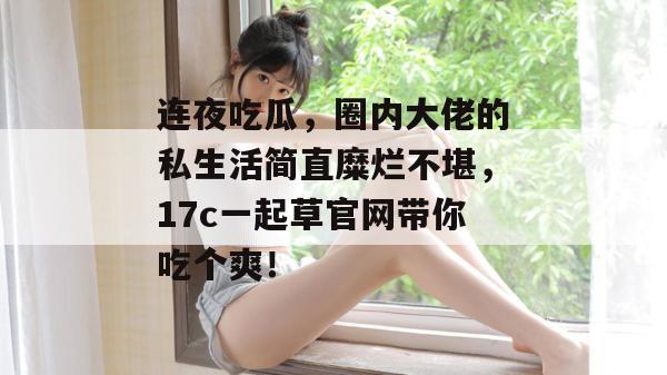 连夜吃瓜，圈内大佬的私生活简直糜烂不堪，17c一起草官网带你吃个爽！  第1张