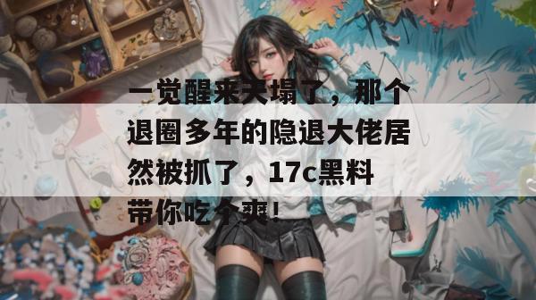 一觉醒来天塌了,那个退圈多年的隐退大佬居然被抓了,17c黑料带你吃个爽! 第1张 一觉醒来天塌了,那个退圈多年的隐退大佬居然被抓了,17c黑料带你吃个爽! 第1张