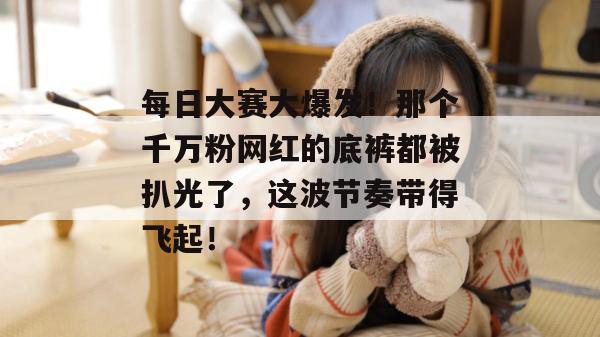 每日大赛大爆发！那个千万粉网红的底裤都被扒光了，这波节奏带得飞起！  第1张