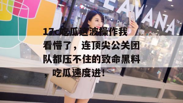 17c吃瓜这波操作我看懵了，连顶尖公关团队都压不住的致命黑料，吃瓜速度进！  第1张