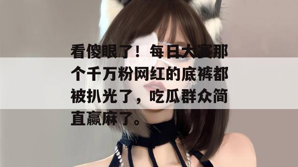 看傻眼了！每日大赛那个千万粉网红的底裤都被扒光了，吃瓜群众简直赢麻了。  第1张