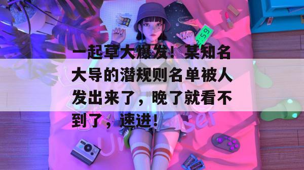 一起草大爆发！某知名大导的潜规则名单被人发出来了，晚了就看不到了，速进！  第1张