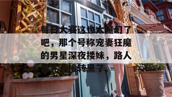 每日大赛这也太魔幻了吧，那个号称宠妻狂魔的男星深夜搂妹，路人看完直接转黑了。  第1张
