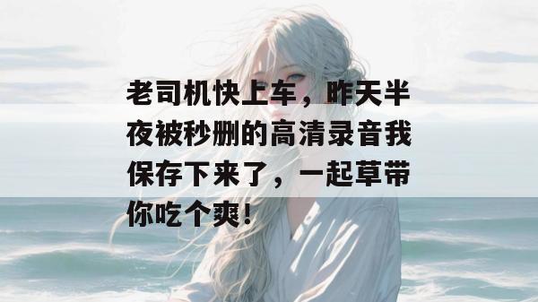 老司机快上车，昨天半夜被秒删的高清录音我保存下来了，一起草带你吃个爽！  第1张