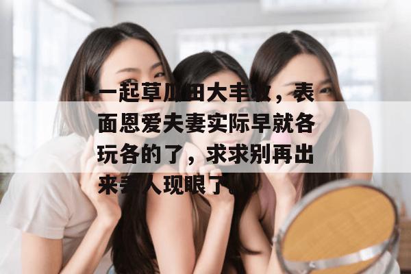 一起草瓜田大丰收,表面恩爱夫妻实际早就各玩各的了,求求别再出来丢人现眼了。 第1张 一起草瓜田大丰收,表面恩爱夫妻实际早就各玩各的了,求求别再出来丢人现眼了。 第1张