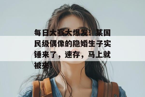 每日大赛大爆发！某国民级偶像的隐婚生子实锤来了，速存，马上就被夹！  第1张