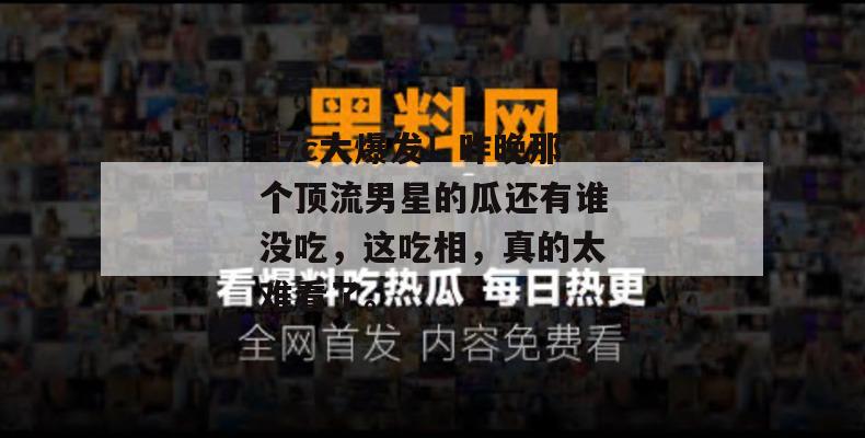17c大爆发！昨晚那个顶流男星的瓜还有谁没吃，这吃相，真的太难看了。  第1张