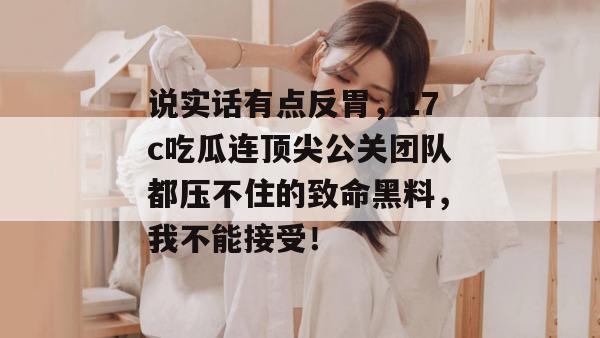 说实话有点反胃，17c吃瓜连顶尖公关团队都压不住的致命黑料，我不能接受！  第1张