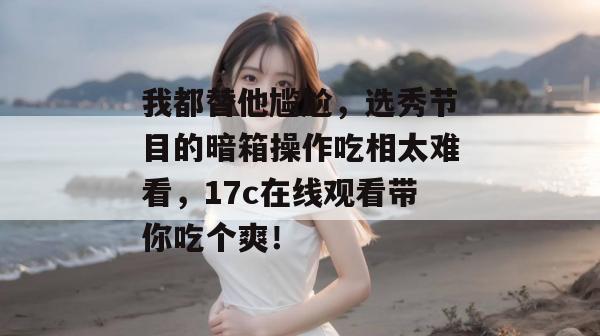 我都替他尴尬，选秀节目的暗箱操作吃相太难看，17c在线观看带你吃个爽！  第1张