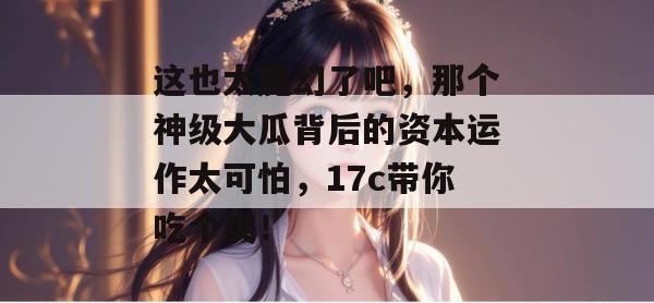 这也太魔幻了吧,那个神级大瓜背后的资本运作太可怕,17c带你吃个爽! 第1张 这也太魔幻了吧,那个神级大瓜背后的资本运作太可怕,17c带你吃个爽! 第1张